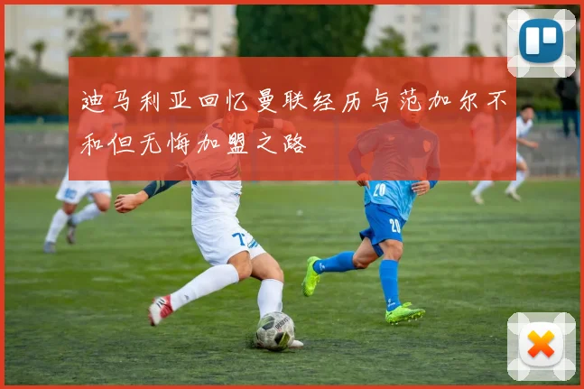 迪马利亚回忆曼联经历与范加尔不和但无悔加盟之路
