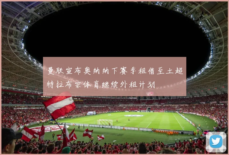曼联宣布奥纳纳下赛季租借至土超特拉布宗体育继续外租计划