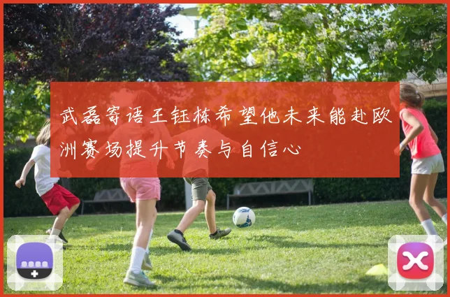武磊寄语王钰栋希望他未来能赴欧洲赛场提升节奏与自信心