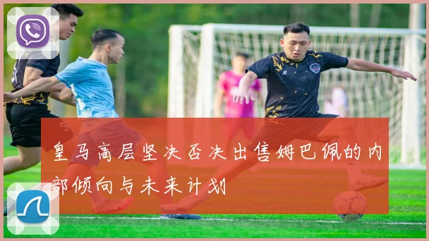 皇马高层坚决否决出售姆巴佩的内部倾向与未来计划