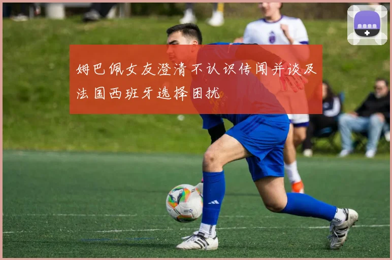姆巴佩女友澄清不认识传闻并谈及法国西班牙选择困扰
