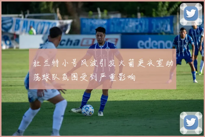 杜兰特小号风波引发火箭更衣室动荡球队氛围受到严重影响