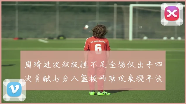 周琦进攻积极性不足全场仅出手四次贡献七分八篮板两助攻表现平淡