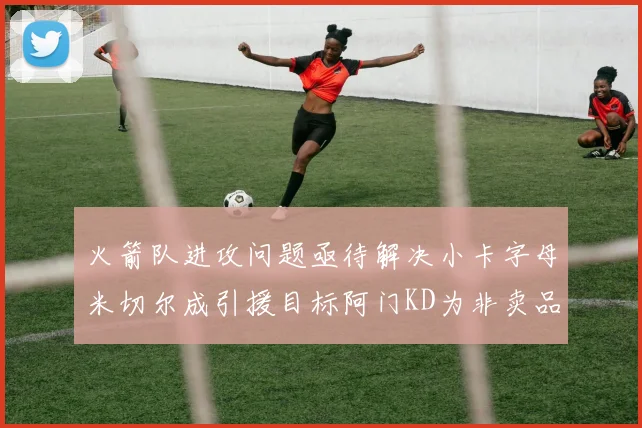 火箭队进攻问题亟待解决小卡字母米切尔成引援目标阿门KD为非卖品