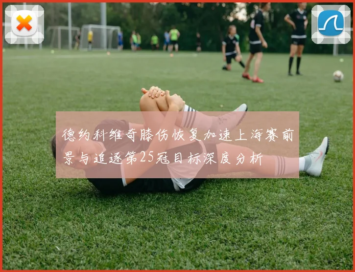 德约科维奇膝伤恢复加速上海赛前景与追逐第25冠目标深度分析