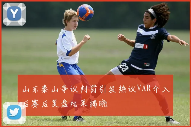 山东泰山争议判罚引发热议VAR介入后赛后复盘结果揭晓