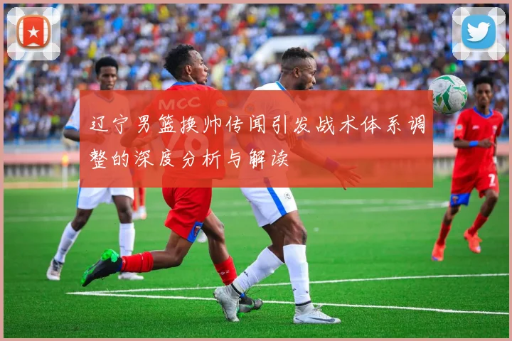 辽宁男篮换帅传闻引发战术体系调整的深度分析与解读