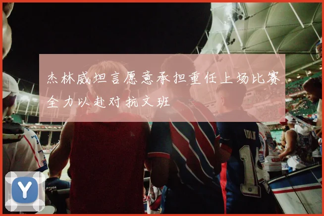 杰林威坦言愿意承担重任上场比赛全力以赴对抗文班