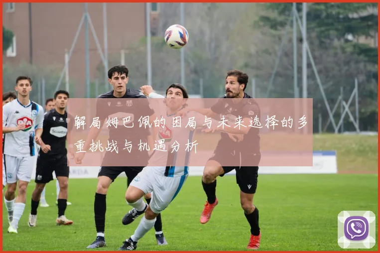 解局姆巴佩的困局与未来选择的多重挑战与机遇分析