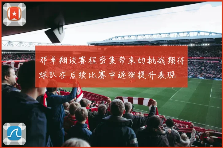 邓卓翔谈赛程密集带来的挑战期待球队在后续比赛中逐渐提升表现