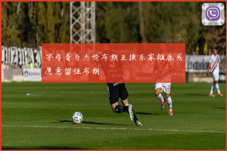 字母哥与杰伦布朗互换东家雄鹿或愿意留住布朗