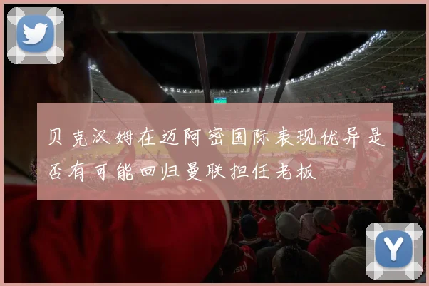贝克汉姆在迈阿密国际表现优异是否有可能回归曼联担任老板