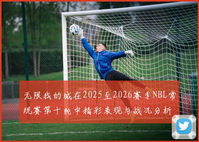 无限我的城在2025至2026赛季NBL常规赛第十轮中精彩表现与战况分析
