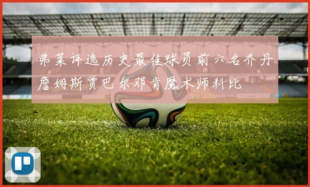 弗莱评选历史最佳球员前六名乔丹詹姆斯贾巴尔邓肯魔术师科比