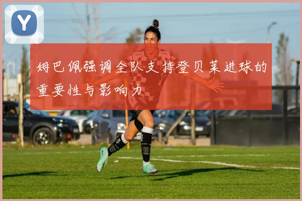 姆巴佩强调全队支持登贝莱进球的重要性与影响力