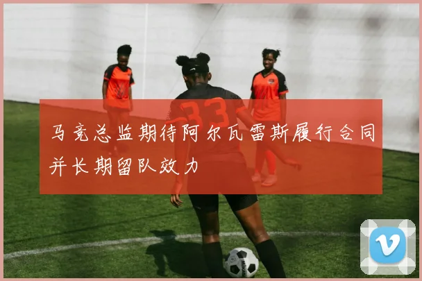 马竞总监期待阿尔瓦雷斯履行合同并长期留队效力