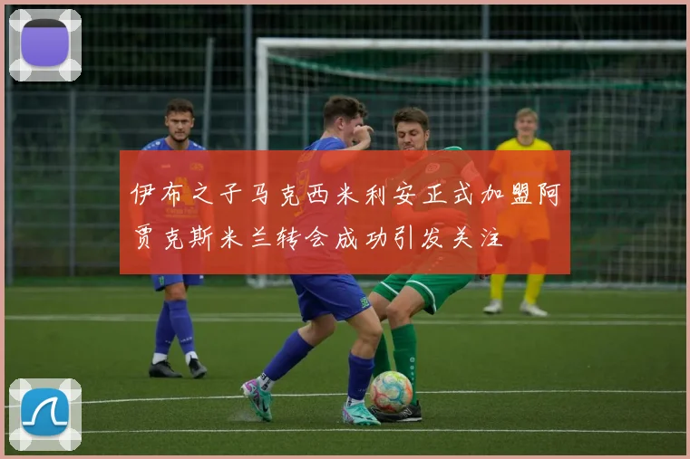 伊布之子马克西米利安正式加盟阿贾克斯米兰转会成功引发关注