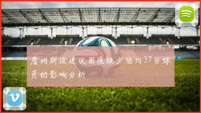 詹姆斯谈进攻困境缺少场均37分球员的影响分析