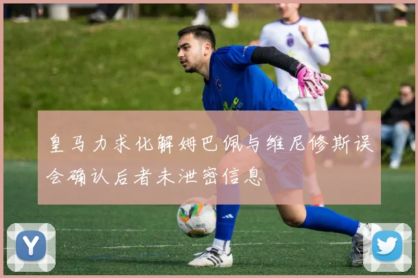 皇马力求化解姆巴佩与维尼修斯误会确认后者未泄密信息