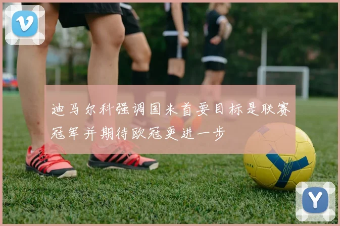 迪马尔科强调国米首要目标是联赛冠军并期待欧冠更进一步