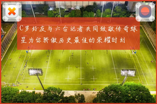 C罗好友与六台记者共同致敬传奇球星为你骄傲历史最佳的荣耀时刻