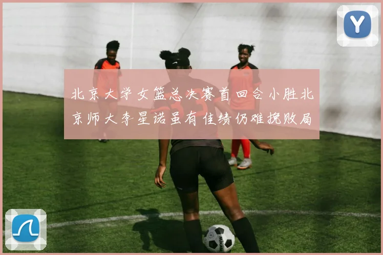 北京大学女篮总决赛首回合小胜北京师大李星诺虽有佳绩仍难挽败局
