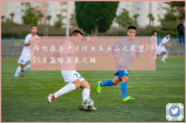 布伦森与卢卡对决亚历山大展望2026年篮球未来之路